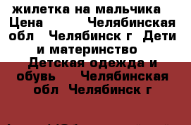 жилетка на мальчика › Цена ­ 100 - Челябинская обл., Челябинск г. Дети и материнство » Детская одежда и обувь   . Челябинская обл.,Челябинск г.